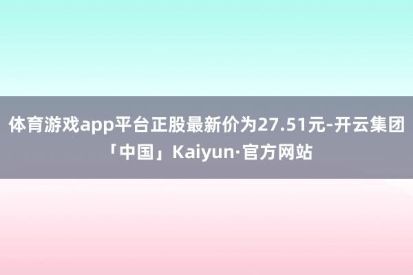 体育游戏app平台正股最新价为27.51元-开云集团「中国」Kaiyun·官方网站