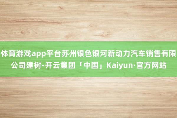 体育游戏app平台苏州银色银河新动力汽车销售有限公司建树-开云集团「中国」Kaiyun·官方网站