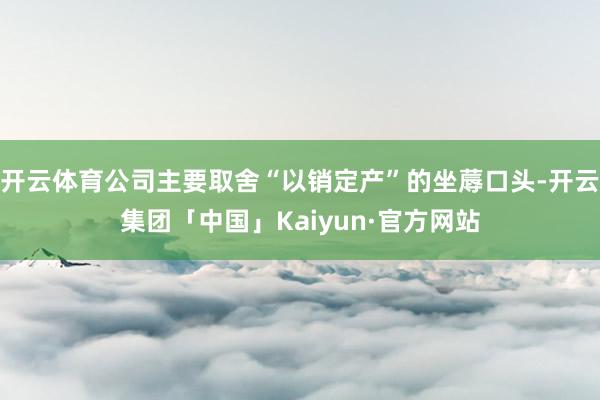 开云体育公司主要取舍“以销定产”的坐蓐口头-开云集团「中国」Kaiyun·官方网站