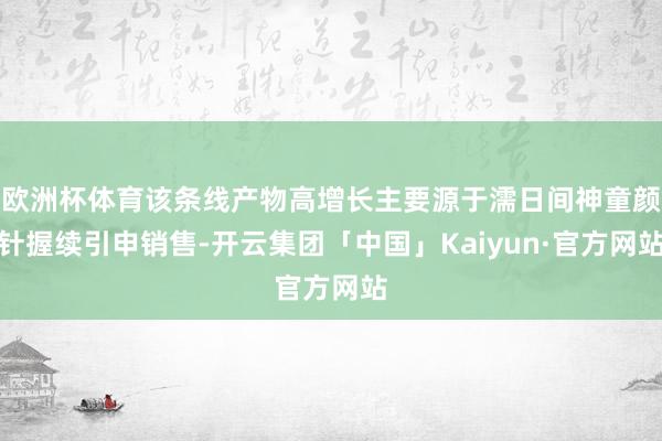 欧洲杯体育该条线产物高增长主要源于濡日间神童颜针握续引申销售-开云集团「中国」Kaiyun·官方网站