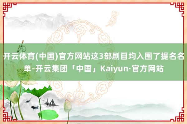 开云体育(中国)官方网站这3部剧目均入围了提名名单-开云集团「中国」Kaiyun·官方网站