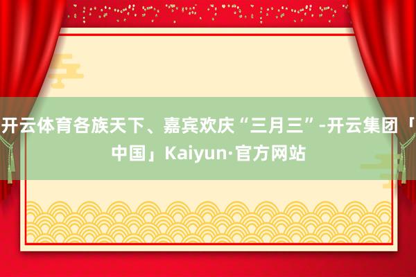 开云体育各族天下、嘉宾欢庆“三月三”-开云集团「中国」Kaiyun·官方网站