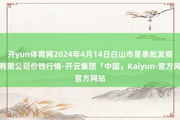 开yun体育网2024年4月14日白山市星泰批发商场有限公司价钱行情-开云集团「中国」Kaiyun·官方网站