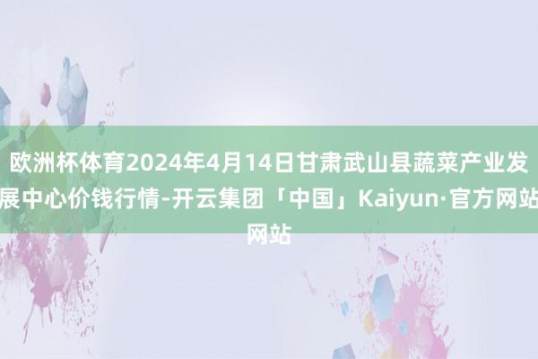 欧洲杯体育2024年4月14日甘肃武山县蔬菜产业发展中心价钱行情-开云集团「中国」Kaiyun·官方网站