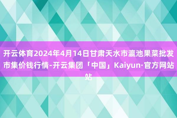 开云体育2024年4月14日甘肃天水市瀛池果菜批发市集价钱行情-开云集团「中国」Kaiyun·官方网站