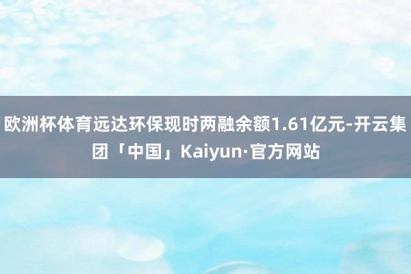 欧洲杯体育远达环保现时两融余额1.61亿元-开云集团「中国」Kaiyun·官方网站