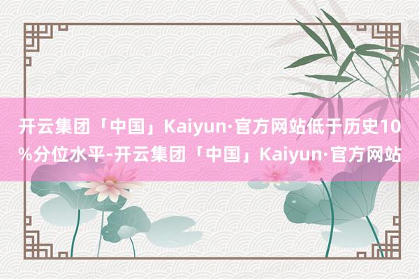 开云集团「中国」Kaiyun·官方网站低于历史10%分位水平-开云集团「中国」Kaiyun·官方网站