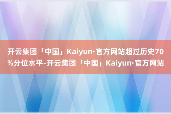 开云集团「中国」Kaiyun·官方网站超过历史70%分位水平-开云集团「中国」Kaiyun·官方网站