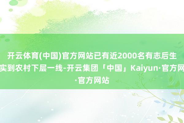 开云体育(中国)官方网站已有近2000名有志后生充实到农村下层一线-开云集团「中国」Kaiyun·官方网站