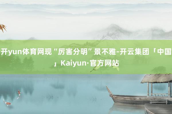 开yun体育网现“厉害分明”景不雅-开云集团「中国」Kaiyun·官方网站