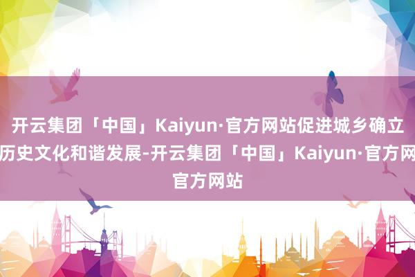 开云集团「中国」Kaiyun·官方网站促进城乡确立与历史文化和谐发展-开云集团「中国」Kaiyun·官方网站