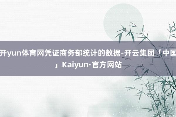 开yun体育网凭证商务部统计的数据-开云集团「中国」Kaiyun·官方网站