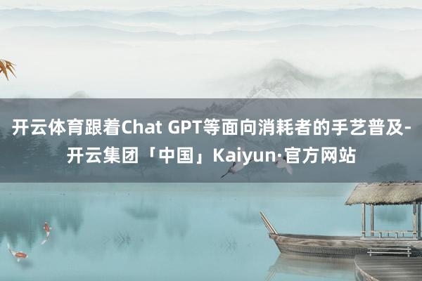 开云体育跟着Chat GPT等面向消耗者的手艺普及-开云集团「中国」Kaiyun·官方网站