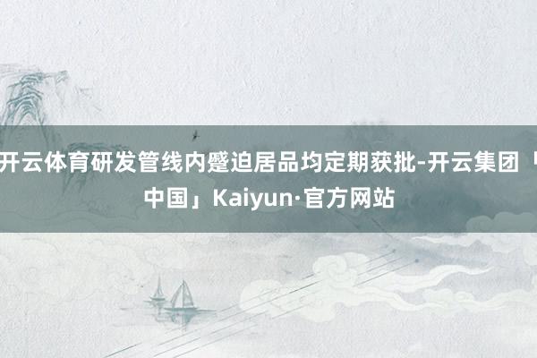 开云体育研发管线内蹙迫居品均定期获批-开云集团「中国」Kaiyun·官方网站