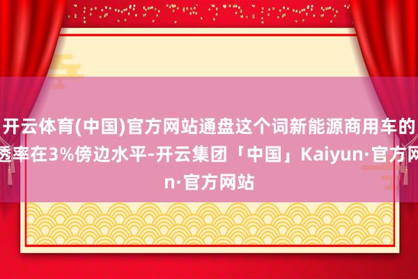 开云体育(中国)官方网站通盘这个词新能源商用车的浸透率在3%傍边水平-开云集团「中国」Kaiyun·官方网站