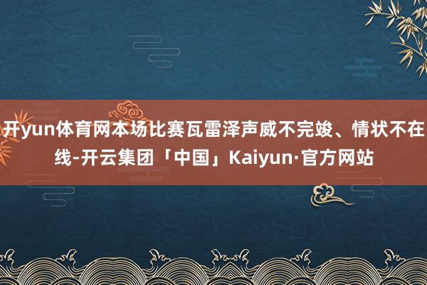 开yun体育网本场比赛瓦雷泽声威不完竣、情状不在线-开云集团「中国」Kaiyun·官方网站