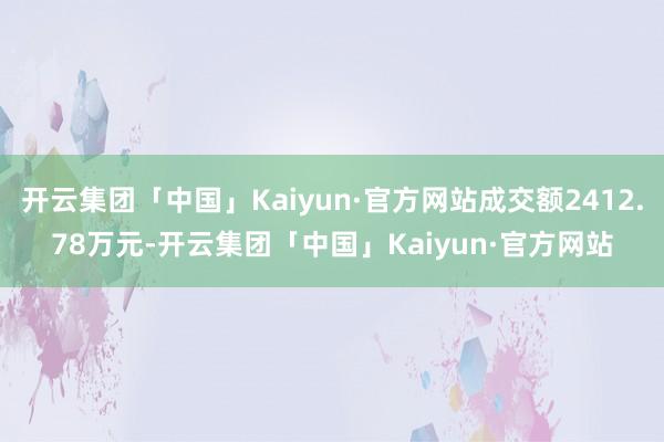 开云集团「中国」Kaiyun·官方网站成交额2412.78万元-开云集团「中国」Kaiyun·官方网站