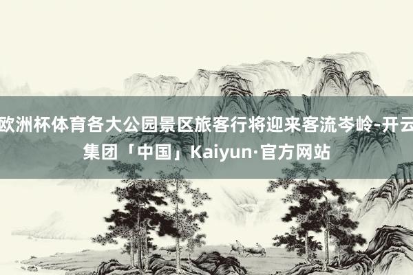 欧洲杯体育各大公园景区旅客行将迎来客流岑岭-开云集团「中国」Kaiyun·官方网站