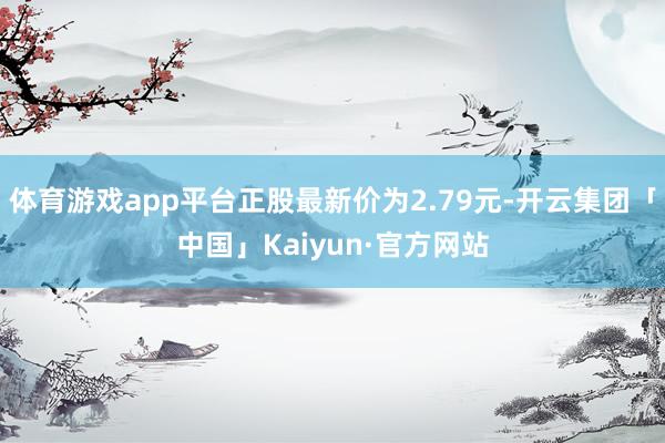 体育游戏app平台正股最新价为2.79元-开云集团「中国」Kaiyun·官方网站