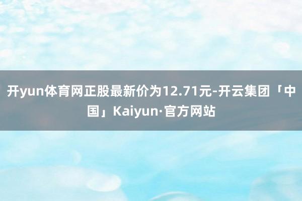 开yun体育网正股最新价为12.71元-开云集团「中国」Kaiyun·官方网站