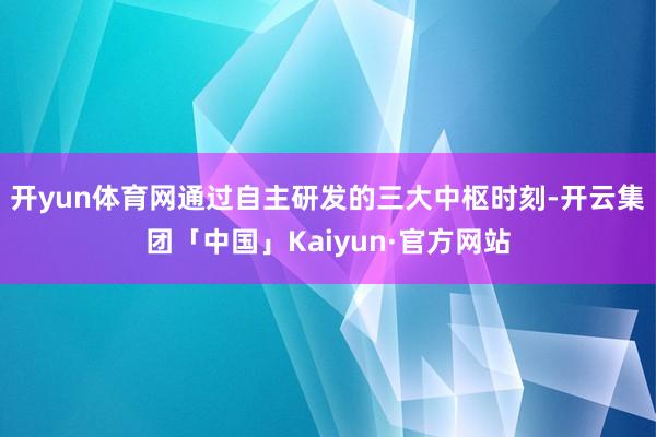 开yun体育网通过自主研发的三大中枢时刻-开云集团「中国」Kaiyun·官方网站