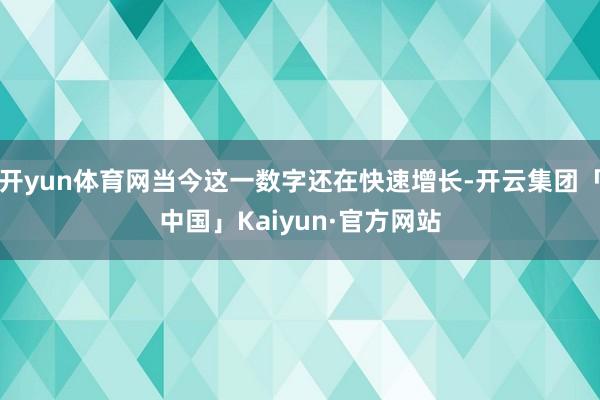 开yun体育网当今这一数字还在快速增长-开云集团「中国」Kaiyun·官方网站