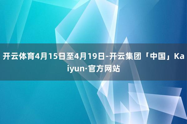 开云体育4月15日至4月19日-开云集团「中国」Kaiyun·官方网站