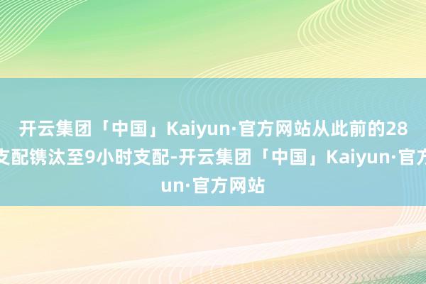 开云集团「中国」Kaiyun·官方网站从此前的28小时支配镌汰至9小时支配-开云集团「中国」Kaiyun·官方网站