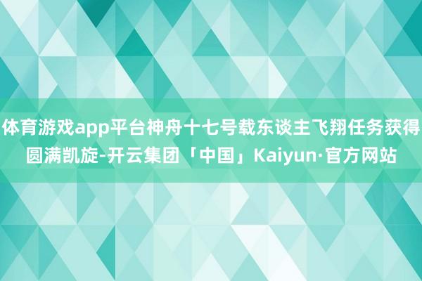 体育游戏app平台神舟十七号载东谈主飞翔任务获得圆满凯旋-开云集团「中国」Kaiyun·官方网站