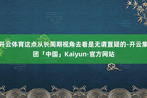 开云体育这点从长周期视角去看是无谓置疑的-开云集团「中国」Kaiyun·官方网站