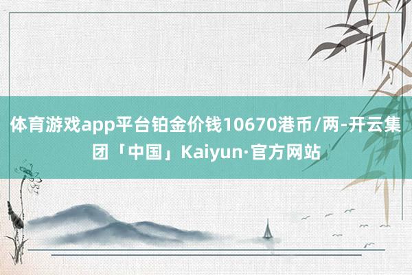 体育游戏app平台铂金价钱10670港币/两-开云集团「中国」Kaiyun·官方网站