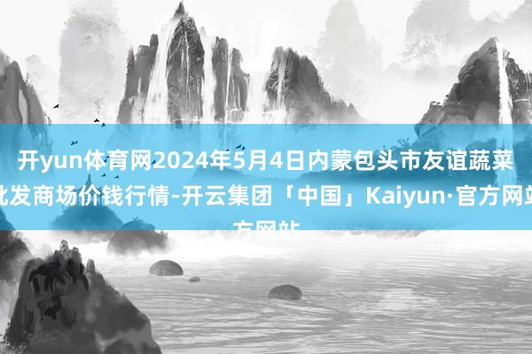 开yun体育网2024年5月4日内蒙包头市友谊蔬菜批发商场价钱行情-开云集团「中国」Kaiyun·官方网站