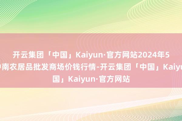 开云集团「中国」Kaiyun·官方网站2024年5月4日佛山中南农居品批发商场价钱行情-开云集团「中国」Kaiyun·官方网站