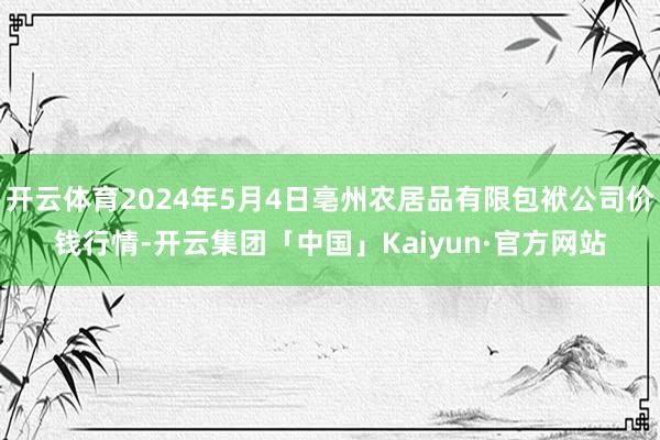 开云体育2024年5月4日亳州农居品有限包袱公司价钱行情-开云集团「中国」Kaiyun·官方网站