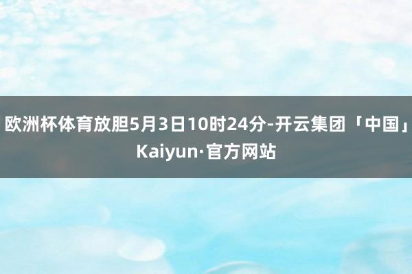 欧洲杯体育放胆5月3日10时24分-开云集团「中国」Kaiyun·官方网站