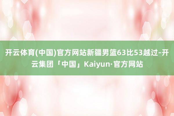 开云体育(中国)官方网站新疆男篮63比53越过-开云集团「中国」Kaiyun·官方网站