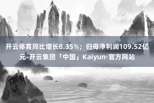 开云体育同比增长8.35%；归母净利润109.52亿元-开云集团「中国」Kaiyun·官方网站