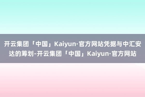 开云集团「中国」Kaiyun·官方网站凭据与中汇安达的筹划-开云集团「中国」Kaiyun·官方网站