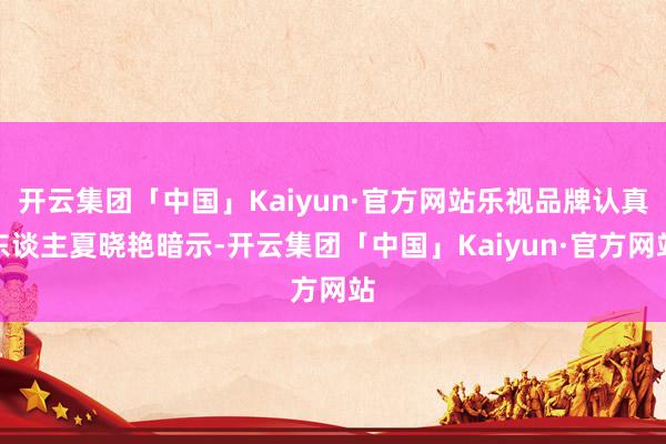 开云集团「中国」Kaiyun·官方网站乐视品牌认真东谈主夏晓艳暗示-开云集团「中国」Kaiyun·官方网站