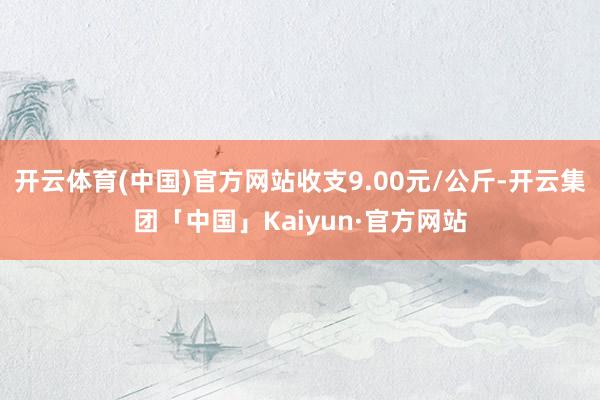 开云体育(中国)官方网站收支9.00元/公斤-开云集团「中国」Kaiyun·官方网站