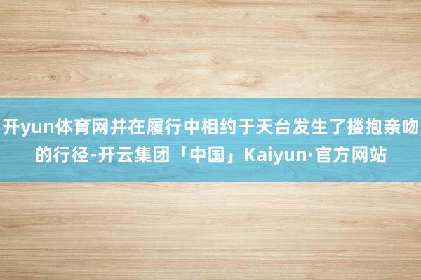 开yun体育网并在履行中相约于天台发生了搂抱亲吻的行径-开云集团「中国」Kaiyun·官方网站