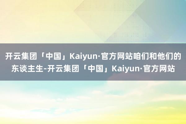 开云集团「中国」Kaiyun·官方网站咱们和他们的东谈主生-开云集团「中国」Kaiyun·官方网站