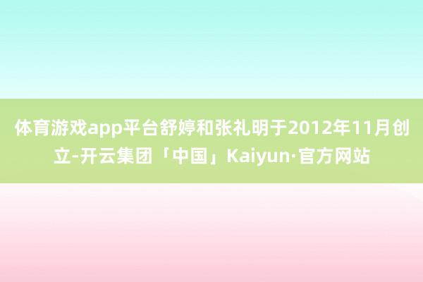 体育游戏app平台舒婷和张礼明于2012年11月创立-开云集团「中国」Kaiyun·官方网站