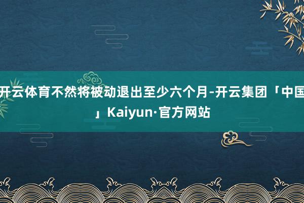 开云体育不然将被动退出至少六个月-开云集团「中国」Kaiyun·官方网站