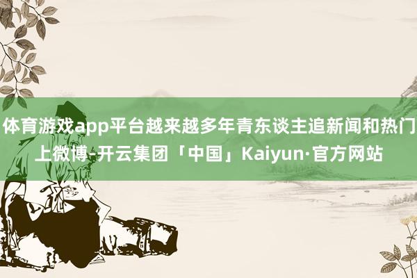 体育游戏app平台越来越多年青东谈主追新闻和热门上微博-开云集团「中国」Kaiyun·官方网站