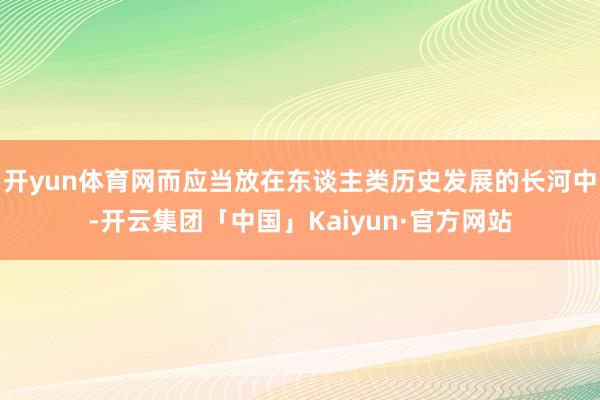 开yun体育网而应当放在东谈主类历史发展的长河中-开云集团「中国」Kaiyun·官方网站