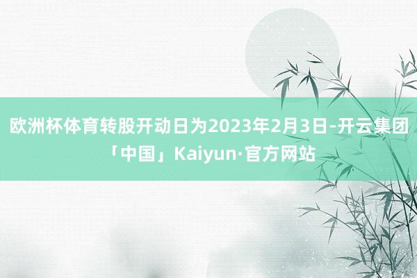 欧洲杯体育转股开动日为2023年2月3日-开云集团「中国」Kaiyun·官方网站