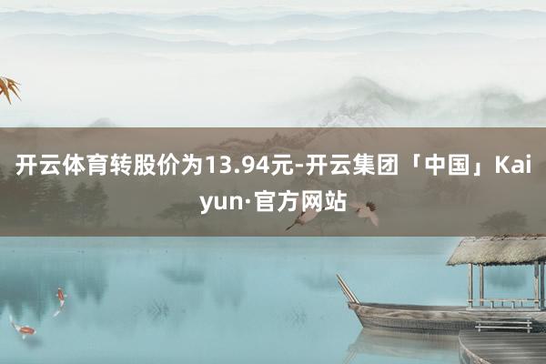 开云体育转股价为13.94元-开云集团「中国」Kaiyun·官方网站