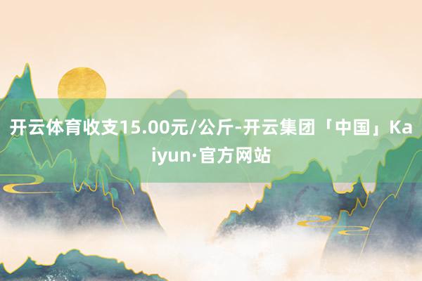 开云体育收支15.00元/公斤-开云集团「中国」Kaiyun·官方网站