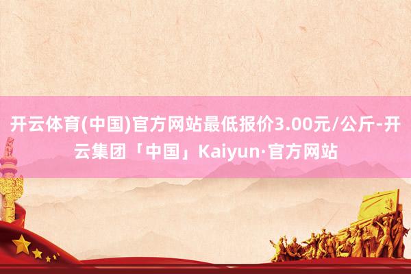 开云体育(中国)官方网站最低报价3.00元/公斤-开云集团「中国」Kaiyun·官方网站